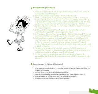 123
Procedimiento: (20 minutos)
1. Asegúrese de tener listas las tiras de papel escritas o impresas con las situaciones de
vulnerabilidad para ser entregadas.
2. Comience definiendo el significado del término “vulnerabilidad”.
3. Divida a los participantes en pequeños grupos y pídales que cada grupo haga una
lista sobre las situaciones en las que creen que son más vulnerables frente al VIH. (Si
el grupo es demasiado grande o no se cuenta con el tiempo indicado, esta dinámica
puede trabajarse directamente en plenaria, omitiendo este punto y el número 8)
4. Solicite que guarden sus listas por un momento y que todos los grupos se reúnan en
un único círculo grande.
5. Distribuya las tiras de papel con las situaciones de vulnerabilidad previamente
elaboradas. Entregue una tira a cada integrante del círculo.
6. En el centro del círculo, coloque un papelógrafo y divídalo en columnas. En la primera
columna escriba “Vulnerable”, en la segunda “No vulnerable”, y en la tercera “No sé”.
7. Solicite que cada participante lea su tira y que la pegue con la cinta adhesiva en la
columna que piensa que corresponde, diciendo por qué cree que esa situación debe
ir ahí; si un participante no sabe la respuesta, el grupo puede ayudarle. Cuando
terminen todos, pregúnteles si están de acuerdo o no con la columna asignada a cada
una de las situaciones.
8. Posteriormente, un representante de cada grupo leerá la lista de situaciones de
vulnerabilidad elaborada en el trabajo inicial prestando atención a nuevas situaciones
que son mencionadas en la lista del anexo de esta actividad.
9. Por último, haga un repaso junto al grupo de cada una de las situaciones de
vulnerabilidad usando la clave de respuestas correctas incluida en los anexos de esta
actividad.
Preguntas para el diálogo: (20 minutos)
• ¿Por qué creen que los jóvenes son considerados un grupo de alta vulnerabilidad con
relación al VIH y sida?
• ¿En qué situaciones ven ustedes esta vulnerabilidad?
• Además del VIH y sida, ¿a qué otras condiciones son vulnerables los jóvenes?
• En una relación de pareja, ¿qué hace a las personas vulnerables?
• ¿Cuándo es más vulnerable un varón? ¿Y una mujer?
 