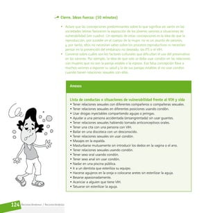 Reconociéndonos / Reconociéndolos
124
Cierre. Ideas fuerza: (10 minutos)
• Aclare que las concepciones predominantes sobre lo que significa ser varón en las
sociedades latinas favorecen la exposición de los jóvenes varones a situaciones de
vulnerabilidad (ver cuadro). Un ejemplo de estas concepciones es la idea de que la
reproducción, por suceder en el cuerpo de la mujer, no es un asunto de varones;
y, por tanto, ellos no necesitan saber sobre los procesos reproductivos ni necesitan
pensar en la prevención del embarazo no deseado, las ITS o el VIH.
• Converse sobre cuáles son los factores culturales que dificultan el uso del preservativo
en los varones. Por ejemplo, la idea de que solo se debe usar condón en las relaciones
con mujeres que no son la pareja estable o la esposa. Esa falsa concepción lleva a
muchos varones a exponer su salud y la de sus parejas estables al no usar condón
cuando tienen relaciones sexuales con ellas.
Anexos
Lista de conductas o situaciones de vulnerabilidad frente al VIH y sida
• Tener relaciones sexuales con diferentes compañeros o compañeras sexuales.
• Tener relaciones sexuales en diferentes posiciones usando condón.
• Usar drogas inyectables compartiendo agujas o jeringas.
• Ayudar a una persona accidentada (ensangrentada) sin usar guantes.
• Tener relaciones sexuales habiendo tomado anticonceptivos orales.
• Tener una cita con una persona con VIH.
• Bailar en una discoteca con un desconocido.
• Tener relaciones sexuales sin usar condón.
• Masajes en la espalda.
• Masturbarse mutuamente sin introducir los dedos en la vagina o el ano.
• Tener relaciones sexuales usando condón.
• Tener sexo oral usando condón.
• Tener sexo anal sin usar condón.
• Nadar en una piscina pública.
• Ir a un dentista que esteriliza su equipo.
• Hacerse agujeros en la oreja o colocarse aretes sin esterilizar la aguja.
• Besarse apasionadamente.
• Acariciar a alguien que tiene VIH.
• Tatuarse sin esterilizar la aguja.
 