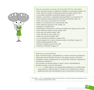 125
Clave de respuestas correctas (V: Vulnerable; NV: No vulnerable)
• Tener relaciones sexuales con diferentes compañeros o compañeras sexuales. (V)
• Tener relaciones sexuales en diferentes posiciones usando condón. (NV)
• Usar drogas inyectables compartiendo agujas o jeringas. (V)
• Ayudar a una persona  accidentada (ensangrentada) sin usar guantes. (V)
• Tener relaciones sexuales habiendo tomado anticonceptivos orales. (V)
• Tener una cita con una persona con VIH. (NV)
• Bailar en una discoteca con un desconocido. (NV)
• Tener relaciones sexuales sin usar condón. (V)
• Masajes en la espalda. (NV)
• Masturbarse mutuamente sin introducir los dedos en la vagina o el ano. (NV)
• Tener relaciones sexuales usando condón. (NV)
• Tener sexo oral usando condón. (NV)
• Tener sexo anal sin usar condón. (V)
• Nadar en una piscina pública. (NV)
• Ir a un dentista que esteriliza su equipo. (NV)
• Hacerse agujeros en la oreja o colocarse aretes sin esterilizar la aguja. (V)
• Besarse apasionadamente. (NV)
• Acariciar a alguien que tiene VIH. (NV)
• Tatuarse sin esterilizar la aguja. (V)
Definición de vulnerabilidad
Según José Ricardo Ayres, vulnerabilidad es un término tomado de la Abogacía
Internacional por los Derechos Humanos “que designa grupos o individuos
fragilizados, jurídica o políticamente, en la promoción, protección o garantía de
sus derechos ciudadanos”.35
Este concepto nos permite analizar la mayor o menor vulnerabilidad de
personas o grupos, a partir de tres planos:
• Individual: Habla respecto a las características específicas de un determinado
grupo, género o rango de edad. En relación con los adolescentes y jóvenes,
podemos percibir esta vulnerabilidad a partir, primeramente, de las propias
[35] AYRES, J. e allii. “Vulnerabilidades do Adolescente ao HIV/Aids”. En: Seminário Gravidez na Adolescência. Río de
Janeiro: Associação Saúde da Família, 1998.
 