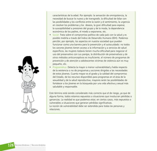 Reconociéndonos / Reconociéndolos
126
características de la edad. Por ejemplo: la sensación de omnipotencia, la
necesidad de buscar lo nuevo y de transgredir, la dificultad de lidiar con
las posibilidades y los conflictos entre la razón y el sentimiento, la urgencia
en resolver los problemas y los deseos, la gran dificultad para esperar,
la susceptibilidad a presiones del grupo y de la moda, la dependencia
económica de los padres, el miedo a exponerse, etc.
• Social: Trata sobre el compromiso político de cada país con la salud y es
posible medirla a través del Índice de Desarrollo Humano (IDH). Podemos
percibir, por ejemplo, los aspectos en nuestra sociedad que pueden
funcionar como una barrera para la prevención y el autocuidado: no todos
los varones jóvenes tienen acceso a la información y a servicios de salud
específicos, las mujeres todavía tienen mucha dificultad para negociar el
uso del preservativo con sus parejas, la distribución de preservativos y de
otros métodos anticonceptivos es insuficiente, el número de programas de
prevención y de atención a adolescentes víctimas de violencia aún es muy
pequeño, etc.
• Programática: Detecta la mayor o menor vulnerabilidad y habla respecto
de la existencia o no de programas y acciones dirigidas a las necesidades
de estos jóvenes. Cuanto mayor es el grado y la calidad del compromiso
del Estado, de los recursos disponibles para programas en el área de la
sexualidad y de la salud reproductiva, mayores serán las posibilidades de
fortalecer a los jóvenes en la búsqueda por una vida afectiva y sexual más
saludable y responsable.
Este término está siendo considerado más correcto que el de riesgo, ya que de
alguna forma, todos estamos expuestos a situaciones que involucran pérdidas o
ganancias. La realidad es que podemos estar, en ciertos casos, más expuestos o
vulnerables a situaciones que generan pérdidas significativas.
La noción de vulnerabilidad debe ser extendida para todas las personas y
relaciones.
 