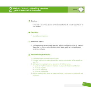 127
Objetivo:
Sensibilizar a los varones jóvenes con las diversas formas de cuidado presentes en la
vida cotidiana.
Materiales:
• Cuatro bolsas de plástico.
A tener en cuenta:
• Las bolsas pueden ser sustituidas por cajas, sobres o cualquier otro tipo de envoltura
disponible. En el ejercicio de calentamiento, el grupo puede ser estimulado para
construir envolturas.
Procedimiento:(30 minutos)
1.- Divida a los participantes en cuatro grupos.
2.- Entregue una bolsa a cada grupo y dígales que son premios que se han ganado en
una rifa.
3.- Estimule a los grupos a imaginar que dentro de la bolsa tienen:
• Grupo 1: una bicicleta (o una mototaxi, en grupos de mayores de 18 años).
• Grupo 2: un perro.
• Grupo 3: una planta.
• Grupo 4: una persona.
4.- Solicite que los grupos abran las respectivas bolsas y que retiren con cuidado lo que
recibieron.
Objetos, plantas, animales y personas
¿Qué es más difícil de cuidar?
1 hora
2
 