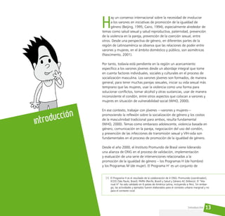 13
H
ay un consenso internacional sobre la necesidad de involucrar
a los varones en iniciativas de promoción de la igualdad de
género (Beijing, 1995; Cairo, 1994), especialmente alrededor de
temas como salud sexual y salud reproductiva, paternidad, prevención
de la violencia en la pareja, prevención de la coerción sexual, entre
otros. Desde una perspectiva de género, en diferentes partes de la
región de Latinoamérica se observa que las relaciones de poder entre
varones y mujeres, en el ámbito doméstico y público, son asimétricas
(Nascimento, 2001).
Por tanto, todavía está pendiente en la región un acercamiento
específico a los varones jóvenes desde un abordaje integral que tome
en cuenta factores individuales, sociales y culturales en el proceso de
socialización masculina. Los varones jóvenes son formados, de manera
general, para tener muchas parejas sexuales, iniciar su vida sexual más
temprano que las mujeres, usar la violencia como una forma para
solucionar conflictos, tomar alcohol y otras sustancias, usar de manera
inconsistente el condón, entre otros aspectos que colocan a varones y
mujeres en situación de vulnerabilidad social (WHO, 2000).
En ese contexto, trabajar con jóvenes —varones y mujeres—
promoviendo la reflexión sobre la socialización de género y los costos
de la masculinidad tradicional para ambos, resulta fundamental
(WHO, 2000). Temas como embarazo adolescente, violencia basada en
género, comunicación en la pareja, negociación del uso del condón,
y prevención de las infecciones de transmisión sexual y VIH-sida son
fundamentales en el proceso de promoción de la igualdad de género.
Desde el año 2000, el Instituto Promundo de Brasil viene liderando
una alianza de ONG en el proceso de validación, implementación
y evaluación de una serie de intervenciones relacionadas a la
promoción de la igualdad de género – los Programas H (de hombre)
y los Programas M (de mujer). El Programa H1
es un conjunto de
Introducción
Introducción
[1] El Programa H es el resultado de la colaboración de 4 ONG: Promundo (coordinador),
ECOS (São Paulo, Brasil), PAPAI (Recife, Brasil) y Salud y Género AC (México). El “Ma-
nual H” ha sido validado en 6 países de América Latina, incluyendo a Perú. Sin embar-
go, las actividades y ejemplos fueron elaborados para el contexto urbano marginal y no
para el contexto rural.
 