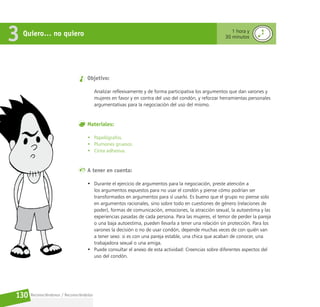 Reconociéndonos / Reconociéndolos
130
Quiero… no quiero
3 1 hora y
30 minutos
Objetivo:
Analizar reflexivamente y de forma participativa los argumentos que dan varones y
mujeres en favor y en contra del uso del condón, y reforzar herramientas personales
argumentativas para la negociación del uso del mismo.
Materiales:
• Papelógrafos.
• Plumones gruesos.
• Cinta adhesiva.
A tener en cuenta:
• Durante el ejercicio de argumentos para la negociación, preste atención a
los argumentos expuestos para no usar el condón y piense cómo podrían ser
transformados en argumentos para sí usarlo. Es bueno que el grupo no piense solo
en argumentos racionales, sino sobre todo en cuestiones de género (relaciones de
poder), formas de comunicación, emociones, la atracción sexual, la autoestima y las
experiencias pasadas de cada persona. Para las mujeres, el temor de perder la pareja
o una baja autoestima, pueden llevarla a tener una relación sin protección. Para los
varones la decisión o no de usar condón, depende muchas veces de con quién van
a tener sexo: si es con una pareja estable, una chica que acaban de conocer, una
trabajadora sexual o una amiga.
• Puede consultar el anexo de esta actividad: Creencias sobre diferentes aspectos del
uso del condón.
 