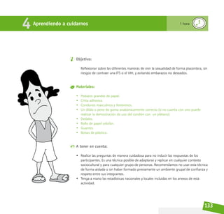 133
Objetivo:
Reflexionar sobre las diferentes maneras de vivir la sexualidad de forma placentera, sin
riesgos de contraer una ITS o el VIH, y evitando embarazos no deseados.
Materiales:
• Pedazos grandes de papel.
• Cinta adhesiva.
• Condones masculinos y femeninos.
• Un dildo o pene de goma anatómicamente correcto (si no cuenta con uno puede
realizar la demostración de uso del condón con un plátano).
• Dedales.
• Rollo de papel celofán.
• Guantes.
• Bolsas de plástico.
A tener en cuenta:
• Realice las preguntas de manera cuidadosa para no inducir las respuestas de los
participantes. Es una técnica posible de adaptarse y replicar en cualquier contexto
sociocultural y para cualquier grupo de personas. Recomendamos no usar esta técnica
de forma aislada o sin haber formado previamente un ambiente grupal de confianza y
respeto entre sus integrantes.
• Tenga a mano las estadísticas nacionales y locales incluidas en los anexos de esta
actividad.
Aprendiendo a cuidarnos
4 1 hora
 