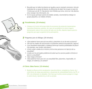Reconociéndonos / Reconociéndolos
134
• Recuerde que no todos los jóvenes son iguales y que es necesario reconocer, más aún
tratándose de un grupo de jóvenes, las diferencias de edad. No es igual un joven de
14 años que uno de 19. Hay jóvenes más inhibidos que otros, otros son más abiertos,
otros manejan más información, etc.
• Si en el grupo participan jóvenes de edades variadas, recomendamos trabajar en
grupos pequeños, con edades similares.
Procedimiento: (20 minutos)
• Coloque en el centro del grupo todos los accesorios de protección (preservativos
masculinos femeninos, guantes, etc.) que son accesibles en la zona y haga la
demostración sobre el uso correcto de cada uno de ellos, dejando espacio para las
preguntas que vayan surgiendo de los participantes.
Preguntas para el diálogo: (20 minutos)
• ¿Qué podemos hacer para que sea erótico y placentero el uso de estos accesorios?
• ¿Por qué los medios de comunicación no presentan prácticas de protección, seguras?
• ¿Una sexualidad responsable y cuidadosa disminuye nuestras posibilidades de placer?
¿Por ejemplo, usar condón resta placer?
• ¿Cómo cuidan ustedes de sí mismos y de las otras personas en el ejercicio de su
sexualidad?
• ¿Cuáles son los principales problemas de salud que los varones pueden enfrentar al
ejercer su sexualidad?
• ¿Qué riesgos enfrentan?
• ¿Qué podemos hacer para vivir una sexualidad libre, placentera, responsable, sin
riesgos, sin violencia y sin presión?
Cierre. Ideas fuerza: (10 minutos)
• Resalte la influencia de la socialización masculina (temor, competencia, fuerza, etc.)
como factor de riesgo para prácticas o situaciones de vulnerabilidad frente a las ITS, el
VIH o los embarazos no deseados. Esto hace que muchos varones pongan en riesgo
su salud sexual y reproductiva y la de sus parejas.
 
