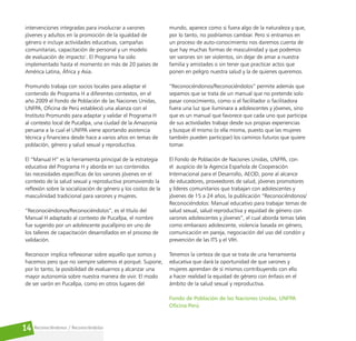 Reconociéndonos / Reconociéndolos
14
intervenciones integradas para involucrar a varones
jóvenes y adultos en la promoción de la igualdad de
género e incluye actividades educativas, campañas
comunitarias, capacitación de personal y un modelo
de evaluación de impacto1
. El Programa ha sido
implementado hasta el momento en más de 20 países de
América Latina, África y Asia.
Promundo trabaja con socios locales para adaptar el
contenido de Programa H a diferentes contextos, en el
año 2009 el Fondo de Población de las Naciones Unidas,
UNFPA, Oficina de Perú estableció una alianza con el
Instituto Promundo para adaptar y validar el Programa H
al contexto local de Pucallpa, una ciudad de la Amazonía
peruana a la cual el UNFPA viene aportando asistencia
técnica y financiera desde hace a varios años en temas de
población, género y salud sexual y reproductiva.
El “Manual H” es la herramienta principal de la estrategia
educativa del Programa H y aborda en sus contenidos
las necesidades específicas de los varones jóvenes en el
contexto de la salud sexual y reproductiva promoviendo la
reflexión sobre la socialización de género y los costos de la
masculinidad tradicional para varones y mujeres.
“Reconociéndonos/Reconociéndolos”, es el título del
Manual H adaptado al contexto de Pucallpa, el nombre
fue sugerido por un adolescente pucallpino en uno de
los talleres de capacitación desarrollados en el proceso de
validación.
Reconocer implica reflexionar sobre aquello que somos y
hacemos pero que no siempre sabemos el porqué. Supone,
por lo tanto, la posibilidad de evaluarnos y alcanzar una
mayor autonomía sobre nuestra manera de vivir. El modo
de ser varón en Pucallpa, como en otros lugares del
mundo, aparece como si fuera algo de la naturaleza y que,
por lo tanto, no podríamos cambiar. Pero si entramos en
un proceso de auto-conocimiento nos daremos cuenta de
que hay muchas formas de masculinidad y que podemos
ser varones sin ser violentos, sin dejar de amar a nuestra
familia y amistades o sin tener que practicar actos que
ponen en peligro nuestra salud y la de quienes queremos.
“Reconociéndonos/Reconociéndolos” permite además que
sepamos que se trata de un manual que no pretende solo
pasar conocimiento, como si el facilitador o facilitadora
fuera una luz que iluminara a adolescentes y jóvenes, sino
que es un manual que favorece que cada uno que participa
de sus actividades trabaje desde sus propias experiencias
y busque él mismo (o ella misma, puesto que las mujeres
también pueden participar) los caminos futuros que quiere
tomar.
El Fondo de Población de Naciones Unidas, UNFPA, con
el auspicio de la Agencia Española de Cooperación
Internacional para el Desarrollo, AECID, pone al alcance
de educadores, proveedores de salud, jóvenes promotores
y líderes comunitarios que trabajan con adolescentes y
jóvenes de 15 a 24 años, la publicación “Reconociéndonos/
Reconociéndolos: Manual educativo para trabajar temas de
salud sexual, salud reproductiva y equidad de género con
varones adolescentes y jóvenes”, el cual aborda temas tales
como embarazo adolescente, violencia basada en género,
comunicación en pareja, negociación del uso del condón y
prevención de las ITS y el VIH.
Tenemos la certeza de que se trata de una herramienta
educativa que dará la oportunidad de que varones y
mujeres aprendan de sí mismos contribuyendo con ello
a hacer realidad la equidad de género con énfasis en el
ámbito de la salud sexual y reproductiva.
Fondo de Población de las Naciones Unidas, UNFPA
Oficina Perú
 