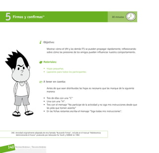 Reconociéndonos / Reconociéndolos
140
Objetivo:
Mostrar cómo el VIH y las demás ITS se pueden propagar rápidamente; reflexionando
sobre cómo las presiones de los amigos pueden influenciar nuestro comportamiento.
Materiales:
• Hojas pequeñas.
• Lapiceros para todos los participantes.
A tener en cuenta:
Antes de que sean distribuidas las hojas es necesario que las marque de la siguiente
manera:
• Tres de ellas con una “C”
• Una con una “H”.
• Tres con el mensaje “No participe de la actividad y no siga mis instrucciones desde que
les pida que tomen asiento”
• En las fichas restantes escriba el mensaje “Siga todas mis instrucciones”.
Firmas y confirmas36
5 30 minutos
[36] Actividad originalmente adaptada de otra llamada “Buscando Firmas”, incluida en el manual “Adolescencia:
Administrando el futuro” producido por Advocates for Youth y SEBRAE en 1992.
 