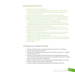 141
Procedimiento: (15 minutos)
1. Pida que todo el grupo se ponga de pie.
2. Entregue una hoja a cada participante. Pídales que lean y que mantengan secretas
las instrucciones de la hoja recibida. Dígales que es importante que obedezcan al
contenido de cada una de ellas.
3. Pida que cada uno escoja tres personas para que firmen sus propias hojas.
4. Cuando tengan sus tres firmas pueden sentarse. Espera a que todos estén sentados.
5. Dígale a la persona que tenga la hoja marcada con una “H”, que se quede de pie.
6. Pida que quienes tienen su ficha firmada por la persona con la hoja marcada con la
“H”, o que firmaron la hoja de esta persona, que se pongan de pie.
7. Luego pida que se pongan de pie todos los que tienen la firma de las personas que
ya estaban levantadas. Continúe hasta que todos queden de pie, excepto los 3 cuyas
fichas decían que no obedecieran las indicaciones.
8. Dígale al grupo que haga de cuenta que la persona marcada con una “H” es una
persona con VIH o tiene alguna ITS; y que esta persona tuvo sexo sin condón con las
tres personas que firmaron su ficha.
9. Dígale al grupo que imaginen que las personas que no participaron en la actividad
y permanecieron sentadas, o sea, las que recibieron la ficha “no participe”, son
personas que no mantienen relaciones sexuales.
10. Explique a los participantes que tienen las fichas marcadas con una “C” que usaron
condón en todas sus relaciones sexuales y por eso corrían menos riesgos. Esos jóvenes
también pueden sentarse.
11. Inicie el debate.
Preguntas para el diálogo: (10 minutos)
• ¿Cómo se sintió la persona con la tarjeta marcada con la letra “H”? ¿Cuál fue su
reacción cuando supo que tenía VIH?
• ¿Cuáles fueron los sentimientos de los jóvenes con relación a la persona con la tarjeta
marcada con la letra “H”?
• ¿Cómo se sintieron aquellos que no participaron de la actividad desde el principio?
¿Ese sentimiento cambió durante el transcurso de la actividad? ¿Qué sintió el resto del
grupo con relación a los que no participaron?
• ¿Es fácil o difícil no intervenir en una actividad en la que todos participan? ¿Por qué?
• ¿Cómo se sintieron los que “habían usado condón”?
• ¿Cuál es la sensación de aquellos que descubrieron que podrían tener VIH?
 