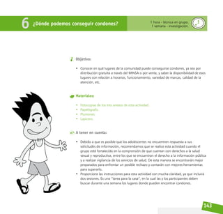 143
Objetivo:
• Conocer en qué lugares de la comunidad puede conseguirse condones, ya sea por
distribución gratuita a través del MINSA o por venta; y saber la disponibilidad de esos
lugares con relación a horarios, funcionamiento, variedad de marcas, calidad de la
atención, etc.
Materiales:
• Fotocopias de los tres anexos de esta actividad.
• Papelógrafo.
• Plumones.
• Lapicero.
A tener en cuenta:
• Debido a que es posible que los adolescentes no encuentren respuesta a sus
solicitudes de información, recomendamos que se realice esta actividad cuando el
grupo esté fortalecido en la comprensión de que cuentan con derechos a la salud
sexual y reproductiva, entre los que se encuentran el derecho a la información pública
y a realizar vigilancia de los servicios de salud. De esta manera se encontrarán mejor
preparados para enfrentar un posible rechazo y contarán con mejores herramientas
para superarlo.
• Proporcione las instrucciones para esta actividad con mucha claridad, ya que incluirá
dos sesiones. Es una “tarea para la casa”, en la cual las y los participantes deben
buscar durante una semana los lugares donde pueden encontrar condones.
¿Dónde podemos conseguir condones? 1 hora - técnica en grupo.
1 semana - investigación.
6
 