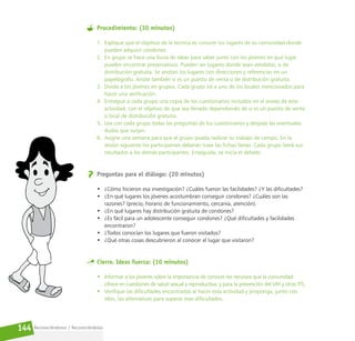 Reconociéndonos / Reconociéndolos
144
Procedimiento: (30 minutos)
1. Explique que el objetivo de la técnica es conocer los lugares de su comunidad donde
pueden adquirir condones.
2. En grupo se hace una lluvia de ideas para saber junto con los jóvenes en qué lugar
pueden encontrar preservativos. Pueden ser lugares donde sean vendidos, o de
distribución gratuita. Se anotan los lugares con direcciones y referencias en un
papelógrafo. Anote también si es un puesto de venta o de distribución gratuita.
3. Divida a los jóvenes en grupos. Cada grupo irá a uno de los locales mencionados para
hacer una verificación.
4. Entregue a cada grupo una copia de los cuestionarios incluidos en el anexo de esta
actividad, con el objetivo de que sea llenado dependiendo de si es un puesto de venta
o local de distribución gratuita.
5. Lea con cada grupo todas las preguntas de los cuestionarios y despeje las eventuales
dudas que surjan.
6. Asigne una semana para que el grupo pueda realizar su trabajo de campo. En la
sesión siguiente los participantes deberán traer las fichas llenas. Cada grupo leerá sus
resultados a los demás participantes. Enseguida, se inicia el debate.
Preguntas para el diálogo: (20 minutos)
• ¿Cómo hicieron esa investigación? ¿Cuáles fueron las facilidades? ¿Y las dificultades?
• ¿En qué lugares los jóvenes acostumbran conseguir condones? ¿Cuáles son las
razones? (precio, horario de funcionamiento, cercanía, atención).
• ¿En qué lugares hay distribución gratuita de condones?
• ¿Es fácil para un adolescente conseguir condones? ¿Qué dificultades y facilidades
encontraron?
• ¿Todos conocían los lugares que fueron visitados?
• ¿Qué otras cosas descubrieron al conocer el lugar que visitaron?
Cierre. Ideas fuerza: (10 minutos)
• Informar a los jóvenes sobre la importancia de conocer los recursos que la comunidad
ofrece en cuestiones de salud sexual y reproductiva; y para la prevención del VIH y otras ITS.
• Verifique las dificultades encontradas al hacer esta actividad y proponga, junto con
ellos, las alternativas para superar esas dificultades.
 