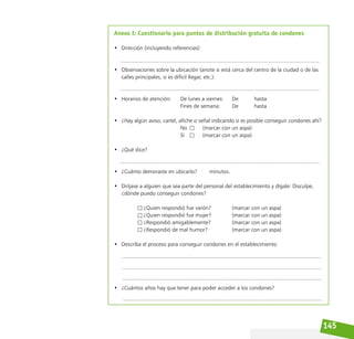 145
Anexo I: Cuestionario para puntos de distribución gratuita de condones
• Dirección (incluyendo referencias):
• Observaciones sobre la ubicación (anote si está cerca del centro de la ciudad o de las
calles principales, si es difícil llegar, etc.):
• Horarios de atención: De lunes a viernes: De hasta
								 Fines de semana: 		 De			 hasta
• ¿Hay algún aviso, cartel, afiche o señal indicando si es posible conseguir condones ahí?
								 No			 (marcar con un aspa)
								 Sí			 (marcar con un aspa)
• ¿Qué dice?
• ¿Cuánto demoraste en ubicarlo?        minutos.
• Diríjase a alguien que sea parte del personal del establecimiento y dígale: Disculpe,
¿dónde puedo conseguir condones?
				 ¿Quien respondió fue varón?			 (marcar con un aspa)
				 ¿Quien respondió fue mujer?			 (marcar con un aspa)
				 ¿Respondió amigablemente?			 (marcar con un aspa)
				 ¿Respondió de mal humor?				 (marcar con un aspa)
• Describa el proceso para conseguir condones en el establecimiento
• ¿Cuántos años hay que tener para poder acceder a los condones?
 