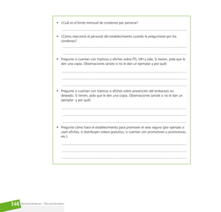 Reconociéndonos / Reconociéndolos
146
• ¿Cuál es el límite mensual de condones por persona?
• ¿Cómo reaccionó el personal del establecimiento cuando le preguntaste por los
condones?
• Pregunte si cuentan con trípticos o afiches sobre ITS, VIH y sida. Si tienen, pida que le
den una copia. Observaciones (anote si no le dan un ejemplar y por qué):
• Pregunte si cuentan con trípticos o afiches sobre prevención del embarazo no
deseado. Si tienen, pida que le den una copia. Observaciones (anote si no le dan un
ejemplar y por qué):
• Pregunte cómo hace el establecimiento para promover el sexo seguro (por ejemplo si
usan afiches, si distribuyen videos gratuitos, si cuentan con promotores o promotoras,
etc.)
 