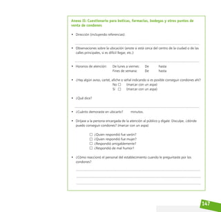 147
Anexo II: Cuestionario para boticas, farmacias, bodegas y otros puntos de
venta de condones
• Dirección (incluyendo referencias):
• Observaciones sobre la ubicación (anote si está cerca del centro de la ciudad o de las
calles principales, si es difícil llegar, etc.):
• Horarios de atención: De lunes a viernes: De hasta
								 Fines de semana: 		 De			 hasta
• ¿Hay algún aviso, cartel, afiche o señal indicando si es posible conseguir condones ahí?
								 No			 (marcar con un aspa)
								 Sí			 (marcar con un aspa)
• ¿Qué dice?
• ¿Cuánto demoraste en ubicarlo?        minutos.
• Diríjase a la persona encargada de la atención al público y dígale: Disculpe, ¿dónde
puedo conseguir condones? (marcar con un aspa)
					 ¿Quien respondió fue varón?			
					 ¿Quien respondió fue mujer?			
					 ¿Respondió amigablemente?			
					 ¿Respondió de mal humor?				
• ¿Cómo reaccionó el personal del establecimiento cuando le preguntaste por los
condones?
 