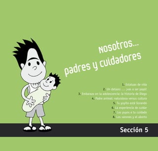 149
Nosotros…
padres y cuidadores
Sección 5
1. Estatuas de vida
2. Un datazo: … ¡vas a ser papá!
3. Embarazo en la adolescencia: la historia de Diego
4. Padre animal: naturaleza versus cultura
5. Tu yuyito está llorando
6. La experiencia de cuidar
7. Los yuyos a tu cuidado
8. Los varones y el aborto
 