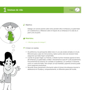 Reconociéndonos / Reconociéndolos
150
Objetivo:
Dialogar con varones jóvenes sobre cómo perciben ellos el embarazo y la paternidad
en la adolescencia y reflexionar sobre el impacto de un embarazo en la vida de un
joven y de una joven.
Materiales:
• ¡¡Muchas ganas de trabajar!!
A tener en cuenta:
• De preferencia, los participantes deben estar en una sala amplia sentados en círculo.
Mencione paso a paso las instrucciones y repita cuantas veces sea necesario hasta
asegurarse que todos hayan comprendido.
• Cuando los grupos hagan sus historias, si desde el primer momento aparece el tema
del embarazo y la paternidad, se debe ir directamente al paso Nº 5 del procedimiento.
Frecuentemente las historias son contadas sin problemas, sin conflictos ni tensiones
como un cuento de hadas. Para romper con esa linealidad y aparente armonía puede
incluir preguntas provocativas.
• Recuerde revisar previamente información sobre el número de embarazos durante la
adolescencia en Pucallpa y, comparativamente, en diferentes países del mundo.
Estatuas de vida
1 1 hora
 