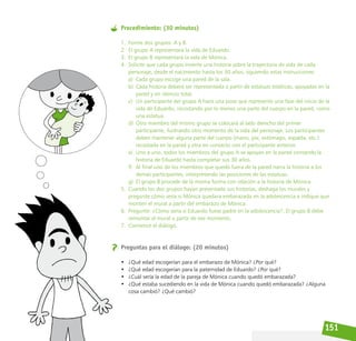 151
Procedimiento: (30 minutos)
1. Forme dos grupos: A y B.
2. El grupo A representará la vida de Eduardo.
3. El grupo B representará la vida de Mónica.
4. Solicite que cada grupo invente una historia sobre la trayectoria de vida de cada
personaje, desde el nacimiento hasta los 30 años, siguiendo estas instrucciones:
a) Cada grupo escoge una pared de la sala.
b) Cada historia deberá ser representada a partir de estatuas estáticas, apoyadas en la
pared y en silencio total.
c) Un participante del grupo A hace una pose que represente una fase del inicio de la
vida de Eduardo, recostando por lo menos una parte del cuerpo en la pared, como
una estatua.
d) Otro miembro del mismo grupo se colocará al lado derecho del primer
participante, ilustrando otro momento de la vida del personaje. Los participantes
deben mantener alguna parte del cuerpo (mano, pie, estómago, espalda, etc.)
recostada en la pared y otra en contacto con el participante anterior.
e) Uno a uno, todos los miembros del grupo A se apoyan en la pared contando la
historia de Eduardo hasta completar sus 30 años.
f) Al final uno de los miembros que quedó fuera de la pared narra la historia a los
demás participantes, interpretando las posiciones de las estatuas.
g) El grupo B procede de la misma forma con relación a la historia de Mónica.
5. Cuando los dos grupos hayan presentado sus historias, deshaga los murales y
pregunte cómo sería si Mónica quedara embarazada en la adolescencia e indique que
monten el mural a partir del embarazo de Mónica.
6. Pregunte: ¿Cómo sería si Eduardo fuese padre en la adolescencia?. El grupo B debe
remontar el mural a partir de ese momento.
7. Comience el diálogo.
Preguntas para el diálogo: (20 minutos)
• ¿Qué edad escogerían para el embarazo de Mónica? ¿Por qué?
• ¿Qué edad escogerían para la paternidad de Eduardo? ¿Por qué?
• ¿Cuál sería la edad de la pareja de Mónica cuando quedó embarazada?
• ¿Qué estaba sucediendo en la vida de Mónica cuando quedó embarazada? ¿Alguna
cosa cambió? ¿Qué cambió?
 
