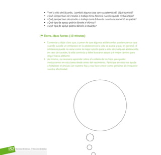 Reconociéndonos / Reconociéndolos
152
• Y en la vida de Eduardo, ¿cambió alguna cosa con su paternidad? ¿Qué cambió?
• ¿Qué perspectivas de estudio o trabajo tenía Mónica cuando quedó embarazada?
• ¿Qué perspectivas de estudio o trabajo tenía Eduardo cuando se convirtió en padre?
• ¿Qué tipo de apoyo podría dársele a Mónica?
• ¿Qué tipo de apoyo podría dársele a Eduardo?
Cierre. Ideas fuerza: (10 minutos)
• Comentar y dejar claro que, a pesar de que algunos adolescentes pueden pensar que
cuando sucede un embarazo en la adolescencia la vida se acaba y que, en general, el
embarazo puede no verse como la mejor opción para la vida de cualquier adolescente,
en caso de suceder, la vida continúa y debe buscarse apoyo y el mejor camino para
seguir hacia adelante.
• Así mismo, es necesario aprender sobre el cuidado de los hijos para poder
involucrarnos en esta tarea desde antes del nacimiento. Participar en esto nos ayuda
a fortalecer el vínculo con nuestro hijo y nos hace crecer como personas al enriquecer
nuestra afectividad.
 