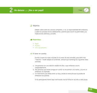 153
Objetivo:
Debatir sobre cómo los varones comparten, o no, la responsabilidad del embarazo;
y sobre los procesos de los adolescentes y jóvenes para asumir la paternidad y sus
implicaciones afectivas y sociales.
Materiales:
• Papel.
• Plumón.
• Una caja pequeña.
A tener en cuenta:
Escriba a mano las notas incluidas en el anexo de esta actividad, para darle más
“realismo”. Puede adaptar el contenido, siempre que mantenga las siguientes ideas
centrales:
a. Una persona con una relación estable de años, cuyo embarazo ocurre
inesperadamente.
b. Dos personas que tienen amigos en común se encuentran una noche, y ocurre un
embarazo no esperado.
c. Un matrimonio que desea tener un hijo y recibe la noticia de que la prueba de
embarazo fue positiva.
Si los participantes tienen bajo nivel escolar, lea las fichas en voz alta a cada grupo.
Un datazo: … ¡Vas a ser papá! 1 hora
2
 