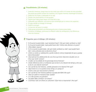 Reconociéndonos / Reconociéndolos
154
Procedimiento: (30 minutos)
1. Antes de comenzar, tenga listos las tres notas que están en el anexo de esta actividad.
Recuerde que puede cambiar los nombres y los lugares mientras mantengan la historia.
2. Doble las tres hojas y colóquelas en la caja.
3. Divida a los participantes en tres grupos.
4. Solicite que cada grupo saque una hoja de la caja.
5. Indíqueles que elaboren una historia que contemple por lo menos tres aspectos:
a. El lugar donde se entregó el mensaje.
b. Quién lo entregó.
c. La reacción de quien lo recibió.
6. Cada grupo presentará una dramatización de su historia para todos.
7. Comience el diálogo, promueva la reflexión sobre las semejanzas y las diferencias
entre las historias.
Preguntas para el diálogo: (20 minutos)
• Si él asume la paternidad, ¿qué necesitará hacer? ¿De qué modo cambiará su vida?
• Si él asume la paternidad, ¿qué podrá hacer ella? ¿Cómo esto afectará a la joven?
• ¿Ellos deben casarse?
• Si él no asume la paternidad, ¿de qué modo cambiará su vida? ¿qué puede hacer
ella? ¿cómo afectará esto la vida de la chica?
• ¿Cómo se siente un adolescente cuando recibe la noticia inesperada de que su pareja
está embarazada?
• ¿Qué piensan los adolescentes de una chica que tiene relaciones sexuales con un
chico que recién conoce?
• ¿Cuáles son las edades de los personajes de las historias?
• ¿Existe diferencia entre un embarazo que se da en una relación de tiempo y otro que
se da en una relación eventual?
• ¿En cuál de las tres historias, ustedes pensarían en el aborto?¿Por qué?
• ¿Qué harías tú si no quisieras tener el hijo y tu pareja sí?
• ¿Cómo crees que reaccionaría tu familia?
• ¿En cuál de las tres historias pedirías la prueba del ADN?¿Por qué?
• ¿Para ser padre es necesario estar casado?
• ¿Y si ella quisiera una pensión?
• ¿El padre debe contribuir con dinero?
• ¿Contribuir solo con dinero es suficiente? ¿Qué más es importante? ¿Por qué?
 