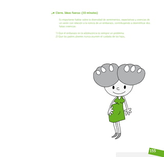 155
Cierre. Ideas fuerza: (10 minutos)
Es importante hablar sobre la diversidad de sentimientos, expectativas y vivencias de
un varón con relación a la noticia de un embarazo, contribuyendo a desmitificar dos
falsas creencias:
1) Que el embarazo en la adolescencia es siempre un problema.
2) Que los padres jóvenes nunca asumen el cuidado de los hijos.
 