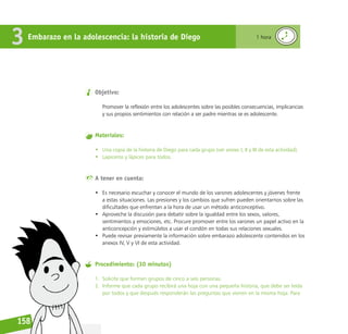 Reconociéndonos / Reconociéndolos
158
Objetivo:
Promover la reflexión entre los adolescentes sobre las posibles consecuencias, implicancias
y sus propios sentimientos con relación a ser padre mientras se es adolescente.
Materiales:
• Una copia de la historia de Diego para cada grupo (ver anexo I, II y III de esta actividad).
• Lapiceros y lápices para todos.
A tener en cuenta:
• Es necesario escuchar y conocer el mundo de los varones adolescentes y jóvenes frente
a estas situaciones. Las presiones y los cambios que sufren pueden orientarnos sobre las
dificultades que enfrentan a la hora de usar un método anticonceptivo.
• Aproveche la discusión para debatir sobre la igualdad entre los sexos, valores,
sentimientos y emociones, etc. Procure promover entre los varones un papel activo en la
anticoncepción y estimúlelos a usar el condón en todas sus relaciones sexuales.
• Puede revisar previamente la información sobre embarazo adolescente contenidos en los
anexos IV, V y VI de esta actividad.
Procedimiento: (30 minutos)
1. Solicite que formen grupos de cinco a seis personas.
2. Informe que cada grupo recibirá una hoja con una pequeña historia, que debe ser leída
por todos y que después responderán las preguntas que vienen en la misma hoja. Para
Embarazo en la adolescencia: la historia de Diego
3 1 hora
 