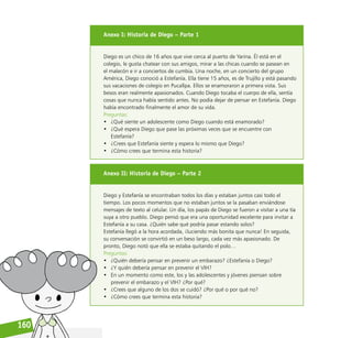 Reconociéndonos / Reconociéndolos
160
Anexo I: Historia de Diego – Parte 1
Diego es un chico de 16 años que vive cerca al puerto de Yarina. Él está en el
colegio, le gusta chatear con sus amigos, mirar a las chicas cuando se pasean en
el malecón e ir a conciertos de cumbia. Una noche, en un concierto del grupo
América, Diego conoció a Estefanía. Ella tiene 15 años, es de Trujillo y está pasando
sus vacaciones de colegio en Pucallpa. Ellos se enamoraron a primera vista. Sus
besos eran realmente apasionados. Cuando Diego tocaba el cuerpo de ella, sentía
cosas que nunca había sentido antes. No podía dejar de pensar en Estefanía. Diego
había encontrado finalmente el amor de su vida.
Preguntas:
• ¿Qué siente un adolescente como Diego cuando está enamorado?
• ¿Qué espera Diego que pase las próximas veces que se encuentre con
Estefanía?
• ¿Crees que Estefanía siente y espera lo mismo que Diego?
• ¿Cómo crees que termina esta historia?
Anexo II: Historia de Diego – Parte 2
Diego y Estefanía se encontraban todos los días y estaban juntos casi todo el
tiempo. Los pocos momentos que no estaban juntos se la pasaban enviándose
mensajes de texto al celular. Un día, los papás de Diego se fueron a visitar a una tía
suya a otro pueblo. Diego pensó que era una oportunidad excelente para invitar a
Estefanía a su casa. ¿Quién sabe qué podría pasar estando solos?
Estefanía llegó a la hora acordada, ¡luciendo más bonita que nunca! En seguida,
su conversación se convirtió en un beso largo, cada vez más apasionado. De
pronto, Diego notó que ella se estaba quitando el polo…
Preguntas:
• ¿Quién debería pensar en prevenir un embarazo? ¿Estefanía o Diego?
• ¿Y quién debería pensar en prevenir el VIH?
• En un momento como este, los y las adolescentes y jóvenes piensan sobre
prevenir el embarazo y el VIH? ¿Por qué?
• ¿Crees que alguno de los dos se cuidó? ¿Por qué o por qué no?
• ¿Cómo crees que termina esta historia?
 
