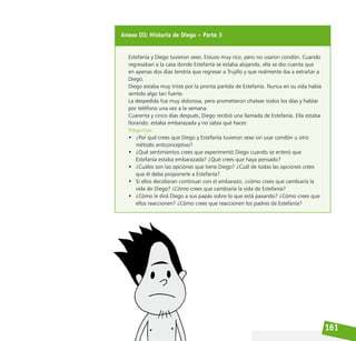 161
Anexo III: Historia de Diego – Parte 3
Estefanía y Diego tuvieron sexo. Estuvo muy rico, pero no usaron condón. Cuando
regresaban a la casa donde Estefanía se estaba alojando, ella se dio cuenta que
en apenas dos días tendría que regresar a Trujillo y que realmente iba a extrañar a
Diego.
Diego estaba muy triste por la pronta partida de Estefanía. Nunca en su vida había
sentido algo tan fuerte.
La despedida fue muy dolorosa, pero prometieron chatear todos los días y hablar
por teléfono una vez a la semana.
Cuarenta y cinco días después, Diego recibió una llamada de Estefanía. Ella estaba
llorando: estaba embarazada y no sabía qué hacer.
Preguntas:
• ¿Por qué crees que Diego y Estefanía tuvieron sexo sin usar condón u otro
método anticonceptivo?
• ¿Qué sentimientos crees que experimentó Diego cuando se enteró que
Estefanía estaba embarazada? ¿Qué crees que haya pensado?
• ¿Cuáles son las opciones que tiene Diego? ¿Cuál de todas las opciones crees
que él deba proponerle a Estefanía?
• Si ellos decidieran continuar con el embarazo, ¿cómo crees que cambiaría la
vida de Diego? ¿Cómo crees que cambiaría la vida de Estefanía?
• ¿Cómo le dirá Diego a sus papás sobre lo que está pasando? ¿Cómo crees que
ellos reaccionen? ¿Cómo crees que reaccionen los padres de Estefanía?
 