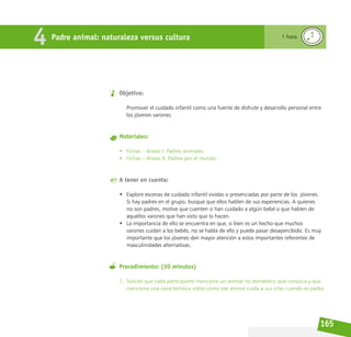 165
Objetivo:
Promover el cuidado infantil como una fuente de disfrute y desarrollo personal entre
los jóvenes varones.
Materiales:
• Fichas – Anexo I. Padres animales.
• Fichas – Anexo II. Padres por el mundo.
A tener en cuenta:
• Explore escenas de cuidado infantil vividas o presenciadas por parte de los  jóvenes.
Si hay padres en el grupo, busque que ellos hablen de sus experiencias. A quienes
no son padres, motive que cuenten si han cuidado a algún bebé o que hablen de
aquellos varones que han visto que lo hacen.
• La importancia de ello se encuentra en que, si bien es un hecho que muchos
varones cuidan a los bebés, no se habla de ello y puede pasar desapercibido. Es muy
importante que los jóvenes den mayor atención a estos importantes referentes de
masculinidades alternativas.
Procedimiento: (30 minutos)
1. Solicite que cada participante mencione un animal no doméstico que conozca y que
mencione una característica sobre cómo ese animal cuida a sus crías cuando es padre.
Padre animal: naturaleza versus cultura 1 hora
4
 