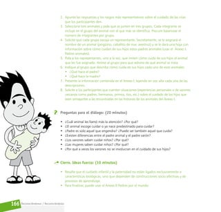 Reconociéndonos / Reconociéndolos
166
2. Apunte las respuestas y los rasgos más representativos sobre el cuidado de las crías
que los participantes den.
3. Seleccione tres animales y pida que se junten en tres grupos. Cada integrante se
incluye en el grupo del animal con el que más se identifica. Procure balancear el
número de integrantes por grupo.
4. Solicite que cada grupo escoja un representante. Secretamente, se le asignará el
nombre de un animal (pingüino, caballito de mar, avestruz) y se le dará una hoja con
información sobre cómo cuidan de sus hijos estos padres animales (usar el Anexo I.
Padres animales).
5. Pida a los representantes, uno a la vez, que imiten cómo cuida de sus hijos el animal
que les fue asignado. Anime al grupo para que adivine de qué animal se trata.
6. Indique al grupo que describa cómo cuida de sus hijos cada uno de esos animales:
• ¿Qué hace el padre?
• ¿Qué hace la madre?
7. Presente la información contenida en el Anexo I, leyendo en voz alta cada una de las
descripciones.
8. Solicite a los participantes que cuenten situaciones (experiencias personales o de varones
cercanos como padres, hermanos, primos, tíos, etc.) sobre el cuidado de los hijos que
sean semejantes a las encontradas en las historias de los animales del Anexo I.
Preguntas para el diálogo: (20 minutos)
• ¿Cuál animal les llamó más la atención? ¿Por qué?
• ¿El animal escoge cuidar o ya nace predestinado para cuidar?
• ¿Padre es solo aquel que engendra? ¿Puede ser también aquel que cuida?
• ¿Existen diferencias entre el padre animal y el padre varón?
• ¿Los varones saben cuidar niños? ¿Por qué?
• ¿Las mujeres saben cuidar niños? ¿Por qué?
• ¿Por qué a veces los varones no se involucran en el cuidado de sus hijos?
Cierre. Ideas fuerza: (10 minutos)
• Resalte que el cuidado infantil y la paternidad no están ligados exclusivamente a
características biológicas, sino que dependen de construcciones socio afectivas y de
procesos de aprendizaje.
• Para finalizar, puede usar el Anexo II Padres por el mundo.
 