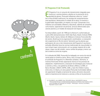 17
El Programa H de Promundo
E
l Programa H es un conjunto de intervenciones integradas para
involucrar a varones jóvenes y adultos en la promoción de la
equidad de género. Promueve reflexiones sobre los “costos”
de la masculinidad tradicional y las ventajas de comportamientos
más equitativos, destacando el cuidado de la salud, el incentivo a
la paternidad responsable y el respeto a la mujer. Comprende cinco
módulos con actividades reflexivas y educativas, además de campañas
comunitarias, capacitación de personal, servicios diferenciados para
varones jóvenes y un modelo de evaluación de impacto.
Fue desarrollado a partir de 1999 por la Alianza H, conformada por
cuatro ONG latinoamericanas: ECOS (São Paulo, Brasil), Instituto PAPAI
(Recife, Brasil), Salud y Género AC (México) e Instituto Promundo (Río
de Janeiro, Brasil) que es la organización coordinadora. La evaluación
de la experiencia en Río de Janeiro2
demostró que los jóvenes que
participaron de una o más intervenciones del Programa H asumieron
actitudes diferentes hacia las normas tradicionales de masculinidad, lo
que incluye mayor comunicación con sus parejas respecto de la vida
sexual, mayor uso del condón, menor cambio de parejas y menor uso
de la violencia contra las mujeres.
En la década del 2000, Promundo ha trabajado con socios de más de
veinte países en América Latina, África, Asia y Europa para adaptar
el contenido de Programa H a diferentes contextos. Asimismo, el
Instituto Promundo brindó capacitación técnica en los procesos de
adaptación, implementación y evaluación de estrategias para involucrar
a varones y niños, a los gobiernos de Brasil y México, la OMS, el
Banco Mundial, UNICEF, UNFPA, CARE, y Save the Children Suecia,
entre otros. En Brasil y en otros países Promundo ha brindado talleres
de capacitación dirigidos al personal de salud y del sector educación
sobre la importancia de involucrar a varones y niños en la promoción
I.
Contexto
[2] PULERWITZ, Julie. BARKER, Gary. SEGUNDO, Márcio, NASCIMENTO, Marcos.
“Promovendo Normas e Comportamentos Eqüitativos de Gênero entre Homens Jovens
como Estratégia de Prevenção do HIV/AIDS”. Washington: Horizons Final Report.
Population Council, 2007.
Contexto
 