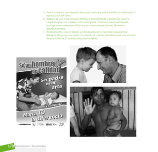 Reconociéndonos / Reconociéndolos
170
5. Pase la muñeca a un integrante del grupo y pida que calme al bebé, sin interrumpir la
reproducción del llanto.
6. Después de uno o dos minutos detenga el llanto del bebé y solicite que quien lo
cargaba lo pase con cuidado a otro participante. Cuando el nuevo participante
lo tenga inicie nuevamente el llanto y así sucesivamente durante 20 minutos
aproximadamente.
7. Posteriormente, inicie el debate, profundizando en las narrativas (argumentos/
diálogos) del grupo y sus dudas con relación al cuidado del bebé (puede usar el anexo
de esta actividad: El cuidado básico de los bebés).
 