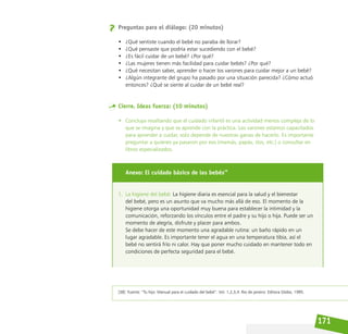 171
Preguntas para el diálogo: (20 minutos)
• ¿Qué sentiste cuando el bebé no paraba de llorar?
• ¿Qué pensaste que podría estar sucediendo con el bebé?
• ¿Es fácil cuidar de un bebé? ¿Por qué?
• ¿Las mujeres tienen más facilidad para cuidar bebés? ¿Por qué?
• ¿Qué necesitan saber, aprender o hacer los varones para cuidar mejor a un bebé?
• ¿Algún integrante del grupo ha pasado por una situación parecida? ¿Cómo actuó
entonces? ¿Qué se siente al cuidar de un bebé real?
Cierre. Ideas fuerza: (10 minutos)
• Concluya resaltando que el cuidado infantil es una actividad menos compleja de lo
que se imagina y que se aprende con la práctica. Los varones estamos capacitados
para aprender a cuidar, solo depende de nuestras ganas de hacerlo. Es importante
preguntar a quienes ya pasaron por eso (mamás, papás, tíos, etc.) o consultar en
libros especializados.
Anexo: El cuidado básico de los bebés38
1. La higiene del bebé: La higiene diaria es esencial para la salud y el bienestar
del bebé, pero es un asunto que va mucho más allá de eso. El momento de la
higiene otorga una oportunidad muy buena para establecer la intimidad y la
comunicación, reforzando los vínculos entre el padre y su hijo o hija. Puede ser un
momento de alegría, disfrute y placer para ambos.
Se debe hacer de este momento una agradable rutina: un baño rápido en un
lugar agradable. Es importante tener el agua en una temperatura tibia, así el
bebé no sentirá frío ni calor. Hay que poner mucho cuidado en mantener todo en
condiciones de perfecta seguridad para el bebé.
[38] Fuente: “Tu hijo: Manual para el cuidado del bebé”. Vol. 1,2,3,4. Rio de janeiro: Editora Globo, 1995.
 