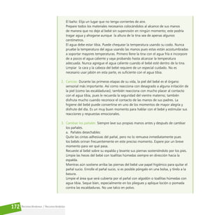 Reconociéndonos / Reconociéndolos
172
El baño: Elija un lugar que no tenga corrientes de aire.
Prepare todos los materiales necesarios colocándolos al alcance de sus manos
de manera que no deje al bebé sin supervisión en ningún momento; este podría
tragar agua y ahogarse aunque la altura de la tina sea de apenas algunos
centímetros.
El agua debe estar tibia. Puede chequear la temperatura usando su codo. Nunca
pruebe la temperatura del agua usando las manos pues estas están acostumbradas
a soportar mayores temperaturas. Primero llene la tina con el agua fría e incorpore
de a pocos el agua caliente y vaya probando hasta alcanzar la temperatura
adecuada. Nunca agregue el agua caliente cuando el bebé esté dentro de la tina.
Limpiar la cara y la cabeza del bebé requiere de un especial cuidado. No es
necesario usar jabón en esta parte, es suficiente con el agua tibia.
2. Caricias: Durante las primeras etapas de su vida, la piel del bebé es el órgano
sensorial más importante. Así como reacciona con desagrado a alguna irritación de
la piel (como las escaldaduras); también reacciona con mucho placer al contacto
con el agua tibia, pues le recuerda la seguridad del vientre materno; también
disfruta mucho cuando reconoce el contacto de las manos de sus padres. La
higiene del bebé puede convertirse en uno de los momentos de mayor alegría y
disfrute del día. Es un muy buen momento para hablar con el bebé y estimular sus
reacciones y respuestas emocionales.
3. Cambiar los pañales: Siempre lave sus propias manos antes y después de cambiar
los pañales.
a. Pañales desechables:
Quite las cintas adhesivas del pañal, pero no lo remueva inmediatamente pues
los bebés orinan frecuentemente en este preciso momento. Espere por un breve
momento para ver qué pasa.
Recueste al bebé sobre su espalda y levante sus piernas sosteniéndolo por los pies.
Limpie las heces del bebé con toallitas húmedas siempre en dirección hacia la
espalda.
Mientras aún sostiene arriba las piernas del bebé use papel higiénico para quitar el
pañal sucio. Enrolle el pañal sucio, si es posible póngalo en una bolsa, y tírelo a la
basura.
Limpie el área que será cubierta por el pañal con algodón o toallitas húmedas con
agua tibia. Seque bien, especialmente en los pliegues y aplique loción o pomada
contra las escaldaduras. No use talco en polvo.
 