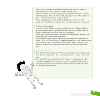 173
Deje al bebé sin ropa por un momento para que pueda mover sus piernas a
voluntad de manera que su piel se va secando mientras tanto.
Saque del paquete un pañal nuevo y extiéndalo, levante nuevamente las piernas
del bebé y coloque debajo de este el pañal. Baje las piernas del bebé, sepárelas un
poco y pase entre ellas la parte frontal del pañal.
Ajuste el pañal y asegúrese que esté bien ubicado. Cuando cierre el pañal y
coloque las cintas adhesivas asegúrese que no quede muy ajustado ni muy suelto.
b. Pañales de tela de algodón:
Levante las piernas del bebé y coloque el pañal previamente doblado debajo de
su cuerpo. La parte superior del pañal debe llegar a la cintura del bebé. Evite la
formación de arrugas estirando el pañal una vez doblado.
Pase la parte frontal del pañal entre las piernas del bebé y estírelo, ajustando bien
para que la orina o las heces no se derramen.
Con una de sus manos sostenga el frente del pañal y asegúrelo para que no se
suelte. Con su otra mano coloque un imperdible seguro (de los que tienen la punta
roma, de manera que no pueda hacer daño al bebé si llegara a soltarse) o cinta
adhesiva. Asegúrese que el pañal no quede demasiado ajustado ni demasiado
flojo.
4. Limpiando las heces
a) A las bebés: Siempre limpie desde el frente hacia la espalda; de otro modo puede
llevar gérmenes del ano a la vulva y causar infecciones. No limpie al interior de la
vulva.
b) A los bebés: Limpie con papel higiénico los pliegues y los genitales. Si el bebé
no está circuncidado, limpie el pene sin retraer el prepucio. No olvide limpiar el
escroto también desde el frente hacia la espalda, sosteniendo el pene a un lado
con un dedo si fuera necesario.
 