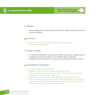 Reconociéndonos / Reconociéndolos
174
Objetivo:
Valorar la experiencia de cuidar, explorando conflictos, dudas e inquietudes a partir de
un ejercicio práctico.
Materiales:
• Globos llenos con agua o huevos o bolsas llenas de arena o harina.
• Plumones delgados indelebles.
A tener en cuenta:
• En caso de que disponga de varios días para trabajar con el grupo, el globo puede ser
entregado al comienzo de la sesión y al final debatir sobre la experiencia.
• El globo puede ser sustituido por un huevo o por una bolsa llena de arena o harina.
Procedimiento: (30 minutos)
1. Entregue un globo a cada participante.
2. Dígales que cada uno de ellos es papá y que el globo es su hijo.
3. Solicite que dibujen en el globo la cara de su hijo o hija con los plumones. Deben
dibujar los ojos, la boca, la nariz, el pelo, etc.
4. Estimúlelos a dar vida a sus hijos o hijas, poniéndoles nombre y apellidos, etc.
5. Haga que los participantes se comprometan a cuidar de sus bebés, que los lleven a su
casa y nunca los dejen desamparados, pídales que siempre estén con ellos a donde
quiera que vayan. Sus hijos no pueden quedarse solos.
La experiencia de cuidar
6 1 hora y 30 minutos en la sala.
De 5 a 7 días en lo cotidiano.
 