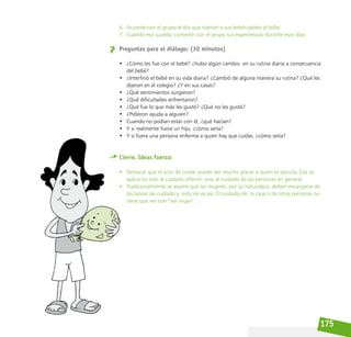 175
6. Acuerde con el grupo el día que traerán a sus bebés-globo al taller.
7. Cuando eso suceda, comente con el grupo sus experiencias durante esos días.
Preguntas para el diálogo: (30 minutos)
• ¿Cómo les fue con el bebé? ¿hubo algún cambio  en su rutina diaria a consecuencia
del bebé?
• ¿Interfirió el bebé en su vida diaria? ¿Cambió de alguna manera su rutina? ¿Qué les
dijeron en el colegio? ¿Y en sus casas?
• ¿Qué sentimientos surgieron?
• ¿Qué dificultades enfrentaron?
• ¿Qué fue lo que más les gustó? ¿Qué no les gustó?
• ¿Pidieron ayuda a alguien?
• Cuando no podían estar con él, ¿qué hacían?
• Y si realmente fuera un hijo, ¿cómo sería?
• Y si fuera una persona enferma a quien hay que cuidar, ¿cómo sería?
Cierre. Ideas fuerza:
• Destacar que el acto de cuidar puede dar mucho placer a quien lo ejecuta. Eso se
aplica no solo al cuidado infantil, sino al cuidado de las personas en general.
• Tradicionalmente se asume que las mujeres, por su naturaleza, deben encargarse de
las tareas de cuidado y esto no es así. El cuidado de la casa o de otras personas no
tiene que ver con “ser mujer”.
 