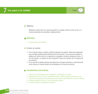 Reconociéndonos / Reconociéndolos
176
Objetivo:
Reflexionar sobre cómo los varones perciben el cuidado infantil y cómo se ven a sí
mismos ejerciendo esa actividad, cotidianamente.
Materiales:
• ¡Muchas ganas de trabajar!
A tener en cuenta:
• Si en el grupo existe un padre o todos los jóvenes son padres, debe estar preparado
para manejar posibles personalizaciones de la discusión. Si una persona acapara la
palabra y se centra solo en su experiencia, se pueden introducir preguntas como: ¿Y
con los varones es siempre así por lo general? ¿Pasa esto siempre con la mayoría de
los varones?
• En el caso de los padres jóvenes este ejercicio es útil para presentar un panorama de
cómo varones y mujeres dividen las actividades en el transcurso del día.
Procedimiento: (30 minutos)
1. Solicite a los participantes que se dispersen caminando por la sala.
2. Indíqueles que al oír la frase “mediodía, estatua” deben quedarse parados en una
posición que represente la actividad que ellos estarían desarrollando a la hora referida.
3. Enseguida diga en voz alta: “una de la tarde, estatua”
4. Continúe así para los siguientes ejemplos:
Los yuyos a tu cuidado
7 1 hora
 