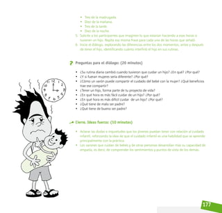 177
• Tres de la madrugada.
• Diez de la mañana.
• Tres de la tarde.
• Diez de la noche.
5. Solicite a los participantes que imaginen lo que estarían haciendo a esas horas si
tuvieran un hijo. Repita esa misma frase para cada una de las horas que señaló.
6. Inicie el diálogo, explorando las diferencias entre los dos momentos, antes y después
de tener el hijo, identificando cuánto interfirió el hijo en sus rutinas.
Preguntas para el diálogo: (20 minutos)
• ¿Su rutina diaria cambió cuando tuvieron que cuidar un hijo? ¿En qué? ¿Por qué?
• ¿Y si fueran mujeres sería diferente? ¿Por qué?
• ¿Cómo un varón puede compartir el cuidado del bebé con la mujer? ¿Qué beneficios
trae ese compartir?
• ¿Tener un hijo, forma parte de tu proyecto de vida?
• ¿En qué hora es más fácil cuidar de un hijo? ¿Por qué?
• ¿En qué hora es más difícil cuidar  de un hijo? ¿Por qué?
• ¿Qué tiene de malo ser padre?
• ¿Qué tiene de bueno ser padre?
Cierre. Ideas fuerza: (10 minutos)
• Aclarar las dudas e inquietudes que los jóvenes puedan tener con relación al cuidado
infantil, reforzando la idea de que el cuidado infantil es una habilidad que se aprende
principalmente con la práctica.
• Los varones que cuidan de bebés y de otras personas desarrollan más su capacidad de
empatía, es decir, de comprender los sentimientos y puntos de vista de los demás.
 