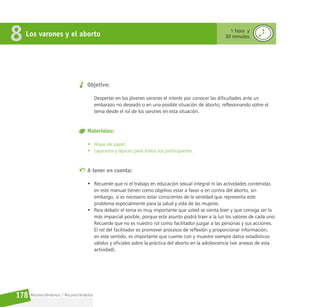 Reconociéndonos / Reconociéndolos
178
Objetivo:
Despertar en los jóvenes varones el interés por conocer las dificultades ante un
embarazo no deseado o en una posible situación de aborto; reflexionando sobre el
tema desde el rol de los varones en esta situación.
Materiales:
• Hojas de papel.
• Lapiceros y lápices para todos los participantes.
A tener en cuenta:
• Recuerde que ni el trabajo en educación sexual integral ni las actividades contenidas
en este manual tienen como objetivo estar a favor o en contra del aborto, sin
embargo, sí es necesario estar conscientes de la seriedad que representa este
problema especialmente para la salud y vida de las mujeres.
• Para debatir el tema es muy importante que usted se sienta bien y que consiga ser lo
más imparcial posible, porque este asunto podrá traer a la luz los valores de cada uno.
Recuerde que no es nuestro rol como facilitador juzgar a las personas y sus acciones.
El rol del facilitador es promover procesos de reflexión y proporcionar información;
en este sentido, es importante que cuente con y muestre siempre datos estadísticos
válidos y oficiales sobre la práctica del aborto en la adolescencia (ver anexos de esta
actividad).
Los varones y el aborto
8 1 hora y
30 minutos
 