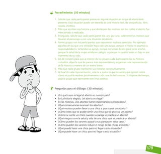 179
Procedimiento: (30 minutos)
1. Solicite que cada participante piense en alguna situación en la que el aborto esté
presente. Esta situación puede ser extraída de una historia real, de una película, libro,
novela, etcétera.
2. Pida que escriban esa historia y que destaquen los motivos por los cuáles el aborto fue
mencionado o realizado.
3. Enseguida, solicite que cada participante lea, uno por uno, solamente los motivos que
llevaron al personaje a vivir una situación de aborto.
4. Forme grupos con los participantes que expusieron motivos parecidos. Por ejemplo:
aquellos en los que una violación haya sido una causa, porque el novio no asumió su
responsabilidad o la familia no apoyó, porque no tenían dinero para tener al niño,
porque la salud de la mujer estaba en peligro, o porque no quería tener un hijo en ese
momento de su vida.
5. Dé 20 minutos para que al interior de los grupos cada participante lea su historia
completa, elijan la que les parece más representativa y organicen una representación
de la historia a manera de un teatro breve.
6. Pida que cada grupo represente sus historias consecutivamente.
7. Al final de cada representación, solicite a todos los participantes que opinen sobre
cómo se podría resolver positivamente cada una de las historias. Si dispone de tiempo,
pida al grupo que represente este final positivo.
Preguntas para el diálogo: (30 minutos)
• ¿En qué casos es legal el aborto en nuestro país?
• En La historia elegida, ¿el aborto era legal?
• En las historias, ¿los abortos fueron espontáneos o provocados?
• ¿Qué consecuencias acarrean los abortos?
• ¿Qué motivos pueden llevar a una chica a practicarse un aborto?
• ¿Cómo crees que se puede sentir una chica que se practica un aborto?
• ¿Cómo se siente un chico cuando su pareja se practica un aborto?
• ¿Qué riesgos corre la salud y vida de una chica que se practica un aborto?
• ¿Cómo pueden los varones apoyar a sus parejas en estos casos?
• ¿Cómo pueden los varones reducir el riesgo de las chicas al aborto?
• ¿Qué puede hacer una chica para no llegar a esta situación?
• ¿Qué puede hacer un chico para no llegar a esta situación?
 