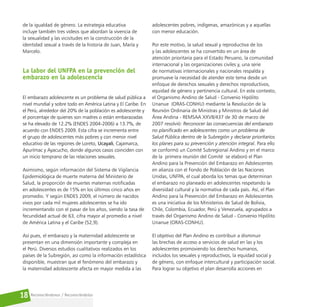 Reconociéndonos / Reconociéndolos
18
de la igualdad de género. La estrategia educativa
incluye también tres videos que abordan la vivencia de
la sexualidad y las vicisitudes en la construcción de la
identidad sexual a través de la historia de Juan, María y
Marcelo.
La labor del UNFPA en la prevención del
embarazo en la adolescencia
El embarazo adolescente es un problema de salud pública a
nivel mundial y sobre todo en América Latina y El Caribe. En
el Perú, alrededor del 20% de la población es adolescente y
el porcentaje de quienes son madres o están embarazadas
se ha elevado de 12.2% (ENDES 2004-2006) a 13.7%, de
acuerdo con ENDES 2009. Esta cifra se incrementa entre
el grupo de adolescentes más pobres y con menor nivel
educativo de las regiones de Loreto, Ucayali, Cajamarca,
Apurímac y Ayacucho, donde algunos casos coinciden con
un inicio temprano de las relaciones sexuales.
Asimismo, según información del Sistema de Vigilancia
Epidemiológica de muerte materna del Ministerio de
Salud, la proporción de muertes maternas notificadas
en adolescentes es de 15% en los últimos cinco años en
promedio. Y según ENDES 2009, el número de nacidos
vivos por cada mil mujeres adolescentes se ha ido
incrementando con el pasar de los años, siendo la tasa de
fecundidad actual de 63, cifra mayor al promedio a nivel
de América Latina y el Caribe (52,9).
Así pues, el embarazo y la maternidad adolescente se
presentan en una dimensión importante y compleja en
el Perú. Diversos estudios cualitativos realizados en los
países de la Subregión, así como la información estadística
disponible, muestran que el fenómeno del embarazo y
la maternidad adolescente afecta en mayor medida a las
adolescentes pobres, indígenas, amazónicas y a aquellas
con menor educación.
Por este motivo, la salud sexual y reproductiva de los
y las adolescentes se ha convertido en un área de
atención prioritaria para el Estado Peruano, la comunidad
internacional y las organizaciones civiles y, una serie
de normativas internacionales y nacionales respalda y
promueve la necesidad de atender este tema desde un
enfoque de derechos sexuales y derechos reproductivos,
equidad de género y pertinencia cultural. En este contexto,
el Organismo Andino de Salud - Convenio Hipólito
Unanue (ORAS-CONHU) mediante la Resolución de la
Reunión Ordinaria de Ministras y Ministros de Salud del
Área Andina - REMSAA XXVII/437 de 30 de marzo de
2007 resolvió: Reconocer las consecuencias del embarazo
no planificado en adolescentes como un problema de
Salud Pública dentro de la Subregión y declarar prioritarios
los planes para su prevención y atención integral. Para ello
se conformó un Comité Subregional Andino y en el marco
de la primera reunión del Comité se elaboró el Plan
Andino para la Prevención del Embarazo en Adolescentes
en alianza con el Fondo de Población de las Naciones
Unidas, UNFPA, el cual aborda los temas que determinan
el embarazo no planeado en adolescentes respetando la
diversidad cultural y la normativa de cada país. Así, el Plan
Andino para la Prevención del Embarazo en Adolescentes
es una iniciativa de los Ministerios de Salud de Bolivia,
Chile, Colombia, Ecuador, Perú y Venezuela, agrupados a
través del Organismo Andino de Salud - Convenio Hipólito
Unanue (ORAS-CONHU).
El objetivo del Plan Andino es contribuir a disminuir
las brechas de acceso a servicios de salud en las y los
adolescentes promoviendo los derechos humanos,
incluidos los sexuales y reproductivos, la equidad social y
de género, con enfoque intercultural y participación social.
Para lograr su objetivo el plan desarrolla acciones en
 