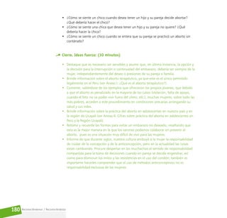 Reconociéndonos / Reconociéndolos
180
• ¿Cómo se siente un chico cuando desea tener un hijo y su pareja decide abortar?
¿Qué debería hacer el chico?
• ¿Cómo se siente una chica que desea tener un hijo y su pareja no quiere? ¿Qué
debería hacer la chica?
• ¿Cómo se siente un chico cuando se entera que su pareja se practicó un aborto sin
contárselo?
Cierre. Ideas fuerza: (30 minutos)
• Destaque que es necesario ser sensibles y asumir que, en última instancia, la opción y
la decisión para la interrupción o continuidad del embarazo, debería ser siempre de la
mujer, independientemente del deseo o presiones de su pareja o familia.
• Brinde información sobre el aborto terapéutico, ya que este es el único permitido
legalmente en el Perú (ver Anexo I. ¿Qué es el aborto terapéutico?).
• Comente, valiéndose de los ejemplos que ofrecieron los propios jóvenes, que debido
a que el aborto es penalizado en la mayoría de los casos (violación, falta de apoyo,
cuando el feto no va poder vivir fuera del útero, etc.), muchas mujeres, sobre todo las
más pobres, acceden a este procedimiento en condiciones precarias arriesgando su
salud y sus vidas.
• Brinde información sobre la práctica del aborto en adolescentes en nuestro país y en
la región de Ucayali (ver Anexo II. Cifras sobre práctica del aborto en adolescentes en
Perú y la Región Ucayali).
• Retome y recuerde las formas para evitar un embarazo no deseado, resaltando que
esta es la mejor manera en la que los varones podemos colaborar en prevenir el
aborto, pues es una situación muy difícil de vivir para las mujeres.
• Informe de que durante siglos, nuestra cultura atribuyó a la mujer la responsabilidad
de cuidar de la concepción y de la anticoncepción, pero en la actualidad las cosas
están cambiando. Procure despertar en los muchachos el sentido de responsabilidad
compartida para la toma de decisiones cuando en pareja se decida engendrar, así
como para disminuir los mitos y las resistencias en el uso del condón; también es
importante hacerles comprender que el uso de métodos anticonceptivos no es
responsabilidad exclusiva de las mujeres.
 