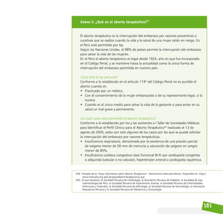 181
[39] Tomado de la “Hoja Informativa sobre Aborto Terapéutico”. Movimiento Manuela Ramos. Disponible en: http://
www.manuela.org.pe/CampanaAbortoTerapeutico2.asp
[40] Al que asistieron la Sociedad Peruana de Cardiología, la Asociación Peruana de Diabetes, la Sociedad de Gas-
troenterología del Perú, la Sociedad Peruana de Hipertensión Arterial, la Sociedad Peruana de Enfermedades
Infecciosas y Tropicales, la Sociedad Peruana de Nefrología, la Sociedad Peruana de Neumología, la Asociación
Psiquiátrica Peruana y la Sociedad Peruana de Obstetricia y Ginecología.
Anexo I: ¿Qué es el aborto terapéutico?39
El aborto terapéutico es la interrupción del embarazo por razones preventivas o
curativas que se realiza cuando la vida y la salud de una mujer están en riesgo. En
el Perú está permitido por ley.
Según las Naciones Unidas, el 98% de países permite la interrupción del embarazo
para salvar la vida de las mujeres.
En el Perú el aborto terapéutico es legal desde 1924, año en que fue incorporado
en el Código Penal, y se mantiene hasta la actualidad como la única forma de
interrupción del embarazo permitida en nuestro país.
¿Qué dice la ley peruana?
Conforme a lo establecido en el artículo 119º del Código Penal no es punible el
aborto cuando es:
• Practicado por un médico.
• Con el consentimiento de la mujer embarazada o de su representante legal, si lo
tuviera.
• Cuando es el único medio para salvar la vida de la gestante o para evitar en su
salud un mal grave y permanente.
¿En qué casos está permitido el aborto terapéutico?
Conforme a lo establecido por los y las asistentes a l Taller de Sociedades Médicas
para Identificar el Perfil Clínico para el Aborto Terapéutico40
realizado el 13 de
agosto de 2005, estos son solo algunos de los casos por los que se puede solicitar
la interrupción del embarazo por razones terapéuticas:
• Insuficiencia respiratoria, demostrada por la existencia de una presión parcial
de oxígeno menor de 50 mm de mercurio y saturación de oxígeno en sangre
menor de 85%.
• Insuficiencia cardiaca congestiva clase funcional III-IV por cardiopatía congénita
o adquirida (valvular o no valvular), hipertensión arterial o cardiopatía isquémica.
 