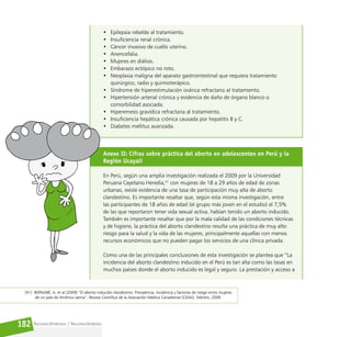 Reconociéndonos / Reconociéndolos
182
• Epilepsia rebelde al tratamiento.
• Insuficiencia renal crónica.
• Cáncer invasivo de cuello uterino.
• Anencefalia.
• Mujeres en diálisis.
• Embarazo ectópico no roto.
• Neoplasia maligna del aparato gastrointestinal que requiera tratamiento
quirúrgico, radio y quimioterápico.
• Síndrome de hiperestimulación ovárica refractario al tratamiento.
• Hipertensión arterial crónica y evidencia de daño de órgano blanco o
comorbilidad asociada.
• Hiperemesis gravídica refractaria al tratamiento.
• Insuficiencia hepática crónica causada por hepatitis B y C.
• Diabetes mellitus avanzada.
Anexo II: Cifras sobre práctica del aborto en adolescentes en Perú y la
Región Ucayali
En Perú, según una amplia investigación realizada el 2009 por la Universidad
Peruana Cayetano Heredia,41
con mujeres de 18 a 29 años de edad de zonas
urbanas, existe evidencia de una tasa de participación muy alta de aborto
clandestino. Es importante resaltar que, según esta misma investigación, entre
las participantes de 18 años de edad (el grupo más joven en el estudio) el 7,5%
de las que reportaron tener vida sexual activa, habían tenido un aborto inducido.
También es importante resaltar que por la mala calidad de las condiciones técnicas
y de higiene, la práctica del aborto clandestino resulta una práctica de muy alto
riesgo para la salud y la vida de las mujeres, principalmente aquellas con menos
recursos económicos que no pueden pagar los servicios de una clínica privada.
Como una de las principales conclusiones de esta investigación se plantea que “La
incidencia del aborto clandestino inducido en el Perú es tan alta como las tasas en
muchos países donde el aborto inducido es legal y seguro. La prestación y acceso a
[41] BERNABÉ, A. et al (2009) “El aborto inducido clandestino: Prevalencia, incidencia y factores de riesgo entre mujeres
de un país de América Latina”. Revista Científica de la Asociación Medica Canadiense (CMAJ). Febrero, 2009 .
 