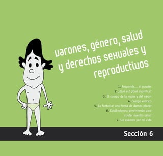 185
Varones, género, salud
y derechos sexuales y
reproductivos
Sección 6
1. Responde… si puedes
2. ¿Qué es? ¿Qué significa?
3. El cuerpo de la mujer y del varón
4. Cuerpo erótico
5. La fantasía: una forma de darnos placer
6. Cuidándonos: previniendo para
cuidar nuestra salud
7. Un examen por mi vida
 