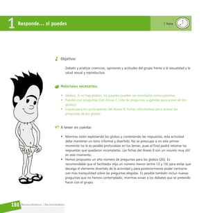 Reconociéndonos / Reconociéndolos
186
Objetivo:
Debatir y analizar creencias, opiniones y actitudes del grupo frente a la sexualidad y la
salud sexual y reproductiva.
Materiales necesarios:
• Globos. Si no hay globos, los papeles pueden ser enrollados como pelotitas.
• Papeles con preguntas (Ver Anexo I. Lista de preguntas sugeridas para poner en los
globos).
• Copias para los participantes del Anexo II. Fichas informativas para aclarar las
preguntas de los globos.
A tener en cuenta:
• Mientras están explotando los globos y contestando las respuestas, esta actividad
debe mantener un tono informal y divertido. No se preocupe si en este primer
momento no le es posible profundizar en los temas, pues al final podrá retomar las
respuestas que quedaron incompletas. Las fichas del Anexo II son un insumo muy útil
en este momento.
• Hemos propuesto un alto número de preguntas para los globos (26). Es
recomendable que el facilitador elija un número menor (entre 12 y 16) para evitar que
decaiga el elemento divertido de la actividad y para posteriormente poder centrarse
con más tranquilidad sobre las preguntas elegidas. Es posible también incluir nuevas
preguntas que no hemos contemplado, mientras sirvan a los debates que se pretende
hacer con el grupo.
Responde… si puedes
1 1 hora
 