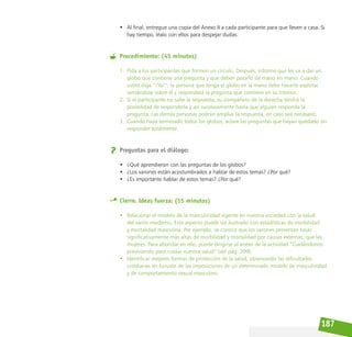 187
• Al final, entregue una copia del Anexo II a cada participante para que lleven a casa. Si
hay tiempo, léalo con ellos para despejar dudas.
Procedimiento: (45 minutos)
1. Pida a los participantes que formen un círculo. Después, informe que les va a dar un
globo que contiene una pregunta y que deben pasarlo de mano en mano. Cuando
usted diga “¡Ya!”, la persona que tenga el globo en la mano debe hacerlo explotar
sentándose sobre él y responderá la pregunta que contiene en su interior.
2. Si el participante no sabe la respuesta, su compañero de la derecha tendrá la
posibilidad de responderla y así sucesivamente hasta que alguien responda la
pregunta. Las demás personas podrán ampliar la respuesta, en caso sea necesario.
3. Cuando haya terminado todos los globos, aclare las preguntas que hayan quedado sin
responder totalmente.
Preguntas para el diálogo:
• ¿Qué aprendieron con las preguntas de los globos?
• ¿Los varones están acostumbrados a hablar de estos temas? ¿Por qué?
• ¿Es importante hablar de estos temas? ¿Por qué?
Cierre. Ideas fuerza: (15 minutos)
• Relacionar el modelo de la masculinidad vigente en nuestra sociedad con la salud
del varón moderno. Este aspecto puede ser ilustrado con estadísticas de morbilidad
y mortalidad masculina. Por ejemplo, se conoce que los varones presentan tasas
significativamente más altas de morbilidad y mortalidad por causas externas, que las
mujeres. Para ahondar en ello, puede dirigirse al anexo de la actividad “Cuidándonos:
previniendo para cuidar nuestra salud” (ver pág. 209).
• Identificar mejores formas de protección de la salud, observando las dificultades
cotidianas en función de las imposiciones de un determinado modelo de masculinidad
y de comportamiento sexual masculino.
 