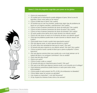 Reconociéndonos / Reconociéndolos
188
Anexo I: Lista de preguntas sugeridas para poner en los globos
• ¿Qué es la masturbación?
• ¿Es verdad que la masturbación puede adelgazar el pene, llenar la cara de
espinillas y hacer crecer pelos en las manos?
• ¿Cómo se debe lavar el pene? (Ver cuadro)
• ¿El hombre que se cree muy hombre, puede tener algún tipo de problema de
salud con sus órganos sexuales y reproductivos? (Ver cuadro)
• ¿Cómo se hace el examen preventivo de cáncer de testículos? (Ver cuadro)
• ¿Cómo se hace el examen preventivo de cáncer de pene? (Ver cuadro)
• ¿Cómo se hace el examen preventivo de cáncer de próstata? (Ver cuadro)
• ¿El varón puede orinar dentro de la mujer durante una relación sexual?
• ¿Qué le da más temor al varón en el momento de tener una relación sexual?
• ¿Qué tipo de problema puede tener el varón durante la relación sexual? (ver
cuadro).
• ¿Qué puede hacer el varón cuando tiene eyaculación precoz?
• ¿Por qué algunas veces, el varón eyacula durante su sueño?
• ¿El varón tiene más necesidad de sexo que la mujer? ¿Por qué?
• ¿El tamaño del pene importa en una relación sexual? ¿Por qué? (Ver cuadro)
• ¿Cómo se siente el varón cuando le dicen que su pene es pequeño? ¿Cómo
reacciona?
• ¿Por qué algunos varones dicen que cuando ven a una mujer piensan con la
cabeza del pene y no consiguen controlarse? ¿Eso es verdad?
• ¿Qué crees del sexo virtual?
• ¿Qué es ser varón?
• ¿Cómo el varón cuida su cuerpo?
• ¿El tamaño del pene es importante para el varón? ¿Por qué?
• ¿Por qué es tan difícil para algunos varones acudir a una consulta con el urólogo?
• ¿Qué exámenes preventivos puede hacerse un varón para evitar ciertas
enfermedades?
• ¿Cómo puede el varón prevenir las ITS, el VIH y los embarazos no deseados?
• ¿Cómo deben asear los varones sus genitales?
• ¿Las mujeres se masturban?, ¿con qué frecuencia?
• ¿A las mujeres les interesa el sexo como a los varones?
 