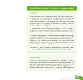 189
Anexo II: Fichas informativas para aclarar las preguntas de los globos
Masturbación
Desde niños, comenzamos a descubrir que existen en el cuerpo regiones que, al
ser tocadas, proporcionan placer. Es a partir de la observación, manipulación y la
percepción de las sensaciones corporales, que niños y niñas van conociendo su
propio cuerpo. Sin embargo, en ese momento de la vida, la manipulación de los
genitales no significa lo mismo que en la etapa adulta. El niño busca una simple
sensación de placer y no el orgasmo.
En la adolescencia, la producción de hormonas sexuales y los nuevos intereses
pueden incrementar el deseo sexual. Así, acariciar los propios genitales en busca
de placer, asume un carácter erótico con la intención de la satisfacción sexual.
Por lo general, esa satisfacción inicial viene cargada de culpa y miedo, debido a la
rígida educación y a los mitos que persisten hasta el día de hoy (por ejemplo: la
masturbación produce locura). En la actualidad, los especialistas consideran a la
masturbación en la adolescencia como fundamental para la satisfacción sexual en
la vida adulta. Afirman que es la forma como el joven aprende a obtener placer y
a conocer mejor su cuerpo y sus emociones.
Contrariamente a lo que se decía antes, la masturbación no deja a nadie lisiado,
no hace crecer pelos en la mano, no provoca locura ni disminuye la fuerza.
Higiene del Pene
Desde niño, el varón debe tener la costumbre de lavar su pene todos los días con
agua y jabón. A la hora del baño, es necesario jalar con cuidado el prepucio (piel
que recubre el glande o cabeza del pene) hacia atrás y lavar bien esa región, ya
que es común que ahí se acumule una secreción llamada esmegma que al no
eliminarse puede provocar picazón, irritación e inflamación, además de mal olor.
 