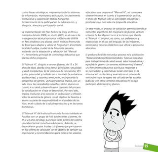 19
cuatro líneas estratégicas: mejoramiento de los sistemas
de información, monitoreo y evaluación; fortalecimiento
institucional y cooperación técnica horizontal;
fortalecimiento de la participación de adolescentes; y
abogacía, alianzas y participación social.
La implementación del Plan Andino se inicia en Perú a
mediados del año 2008; en el año 2009, en el marco de
la cooperación técnica horizontal la Oficina del UNFPA
en Perú establece una alianza con el Instituto Promundo
de Brasil para adaptar y validar el Programa H al contexto
local de Pucallpa, ciudad de la Amazonía peruana,
iniciando con la adaptación y validación del “Manual
H”, herramienta principal de la estrategia educativa que
plantea dicho programa.
El “Manual H”, dirigido a varones jóvenes, de 15 a 24
años de edad, aborda cinco temas principales: sexualidad
y salud reproductiva; de la violencia a la convivencia; VIH
y sida; paternidad y cuidado (en el contexto de embarazos
adolescentes); y razones y emociones, incorporando la
perspectiva de género. Dicha perspectiva implica, por un
lado mirar las necesidades específicas de los jóvenes en
cuanto a su salud y desarrollo en el contexto del proceso
de socialización en el que se desarrollan. Por otro lado,
implica involucrar a los varones en la discusión y reflexión
sobre la asimetría de género con el objetivo de llevarlos a
asumir su parte de responsabilidad en el cuidado de los
hijos, en el cuidado de la salud reproductiva y en las tareas
domésticas.
El “Manual H” del Instituto Promundo ha sido validado en
Pucallpa con un grupo de 100 adolescentes y jóvenes, de
15 a 24 años de edad, que están tanto dentro del sistema
educativo formal como fuera del mismo. Además, se
desarrollaron grupos focales con jóvenes que participaron
en los talleres de validación con el objetivo de conocer sus
impresiones y recomendaciones para mejorar las sesiones
educativas que propone el “Manual H”, así como para
obtener insumos en cuanto a la presentación gráfica,
el título del Manual y de las actividades educativas y
personajes que dan vida a la propuesta educativa.
De este modo, el proceso de validación permitió identificar
elementos específicos del imaginario de jóvenes varones
urbanos de Pucallpa en torno a los temas que aborda
el “Manual H” original; así como, sus preferencias y
expectativas en el uso del lenguaje, de las imágenes,
personajes y recursos didácticos que utiliza la propuesta
educativa.
El producto final de este arduo proceso es la publicación
“Reconociéndonos/Reconociéndolos: Manual educativo
para trabajar temas de salud sexual, salud reproductiva y
equidad de género con varones adolescentes y jóvenes”,
una herramienta educativa que busca responder a
las necesidades y expectativas locales con base en la
información recolectada y analizada en el proceso de
validación y que se espera sea utilizada en las escuelas
públicas y en otros contextos educativos en los que
participen adolescentes y jóvenes.
Contexto
 